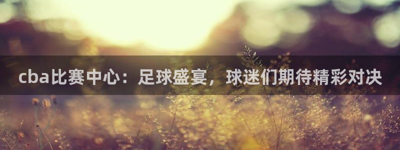 意昂4娱乐平台：cba比赛中心：足球盛宴，球迷们期待精彩对决