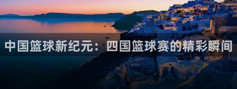 意昂4主管：中国篮球新纪元：四国篮球赛的精彩瞬间